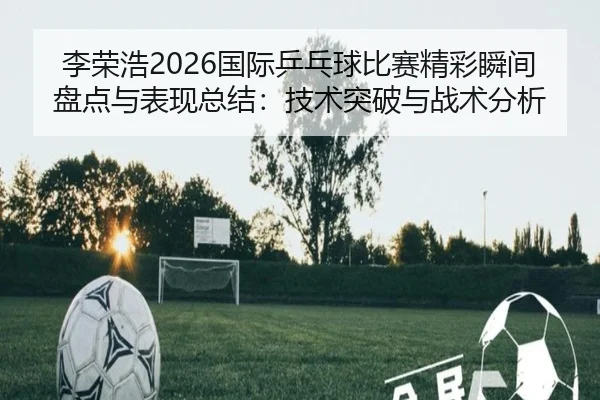 李荣浩2026国际乒乓球比赛精彩瞬间盘点与表现总结：技术突破与战术分析